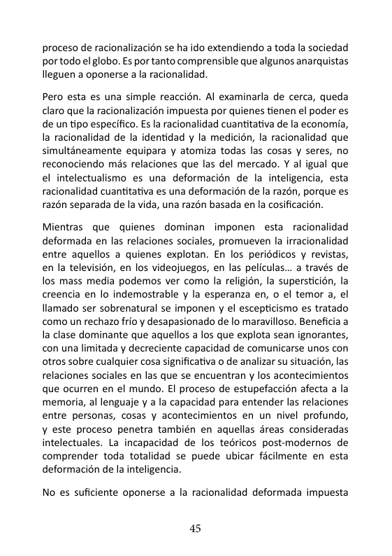 proceso de racionalizacion se ha do extendiendo a toda la sociedad por todo el globo. Es por tanto comprensible que algunos anarquistas lleguen a oponerse a la racionalidad,  Pero esta es una simple reaccién. Al examinarla de cerca, queda claro que la racionalizacién impuesta por quienes tienen el poder es de un tipo especifico. s la racionalidad cuantitativa de la economia, la racionalidad de la identidad y la medicién, la racionalidad que simultaneamente equipara y atomiza todas las cosas y seres, no reconociendo mis relaciones que las del mercado. Y al igual que el intelectualismo es una deformacién de la inteligencia, esta racionalidad cuantitativa es una deformacién de la razén, porque es razén separada de la vida, una razén basada en la cosificacion.  Mientras que quienes dominan imponen esta racionalidad deformada en las relaciones sociales, promueven la irracionalidad entre aquellos a quienes explotan. En los periddicos y revistas, en la television, en los videojuegos, en las peliculas... a través de los mass media podemos ver como la religién, la supersticion, la creencia en lo indemostrable y la esperanza en, o el temor a, el lamado ser sobrenatural se imponen y el escepticismo es tratado como un rechazo frio y desapasionado de lo maravilloso. Beneficia a la clase dominante que aquellos a los que explota sean ignorantes, con una limitada y decreciente capacidad de comunicarse unos con otros sobre cualquier cosa significativa o de analizar su situacion, las relaciones sociales en las que se encuentran y los acontecimientos que ocurren en el mundo. El proceso de estupefaccion afecta a la memoria, al lenguaje y a la capacidad para entender las relaciones entre personas, cosas y acontecimientos en un nivel profundo, y este proceso penetra también en aquellas dreas consideradas intelectuales. La incapacidad de los tedricos post-modernos de comprender toda totalidad se puede ubicar facilmente en esta deformacion de la inteligencia.  No es suficiente oponerse a la racionalidad deformada impuesta  45 